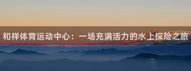 b体育必一运动官网：和祥体育运动中心：一场充满活力的水上探险之旅